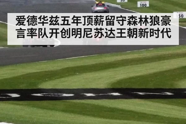爱德华兹五年顶薪留守森林狼豪言率队开创明尼苏达王朝新时代