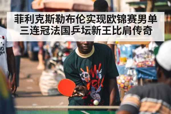 菲利克斯勒布伦实现欧锦赛男单三连冠法国乒坛新王比肩传奇